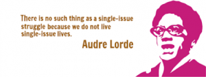 A Quote from Audre Lorde, "there is no such thing as a single-issue struggle because we do not live single-issue lives.