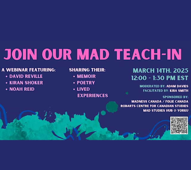 Join our mad teach-in, a webinar featuring David Reville, Kiran Shoker, and Noah Reid who will share their memories, poetry, and lived experiences respectively on March 14 online from 12-1:30pm EST. The event will be moderated by Adam Davies and facilitated by Kira Smith. This event is sponsored by Madness Canada, Robarts Centre for Canadian Studies, and the Mad Studies Hub at York University.