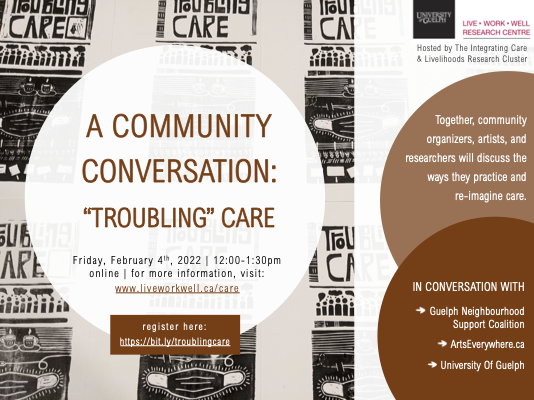 30 pm, online. For more information visit www.liveworkwell.ca/care. register here https://bit.ly/troublingcare. together community organizers, artists, and researchers will discuss the ways they practice and re-image care. in conversation with Guelph neighbourhood support coalition, arts everywhere.ca, and the university of guelph 